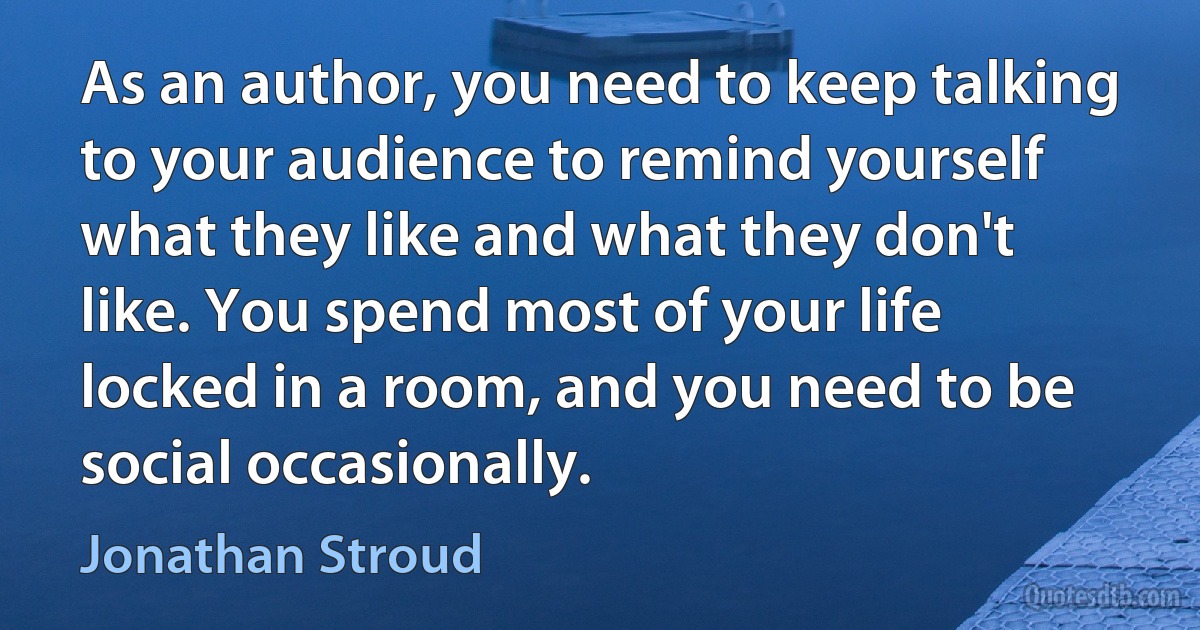 As an author, you need to keep talking to your audience to remind yourself what they like and what they don't like. You spend most of your life locked in a room, and you need to be social occasionally. (Jonathan Stroud)