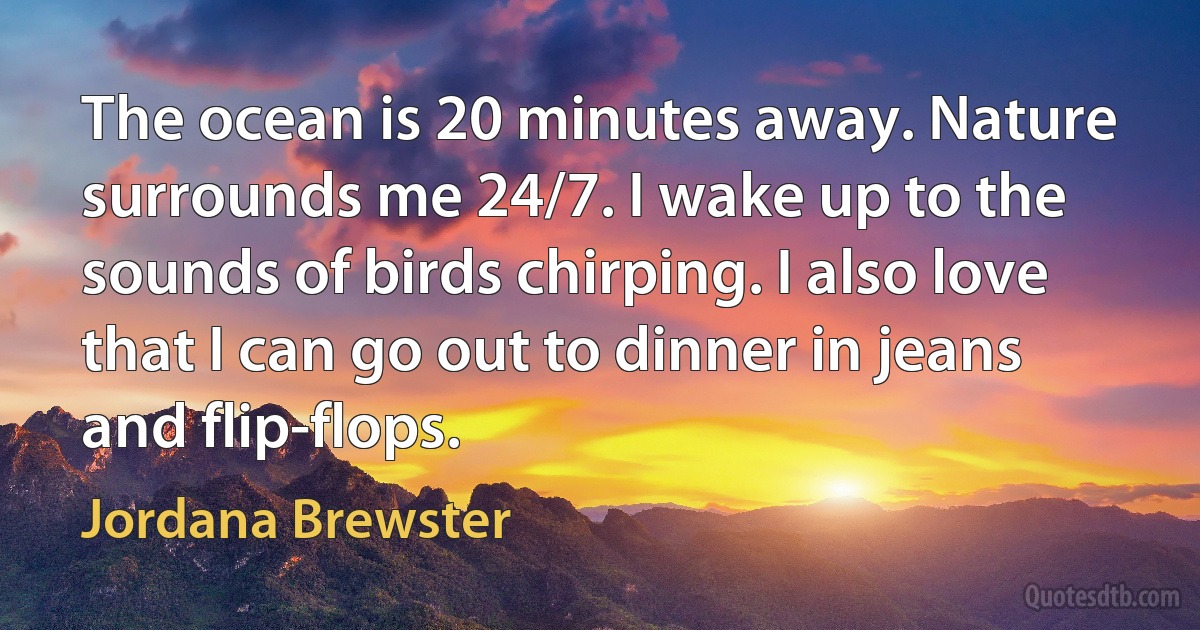 The ocean is 20 minutes away. Nature surrounds me 24/7. I wake up to the sounds of birds chirping. I also love that I can go out to dinner in jeans and flip-flops. (Jordana Brewster)