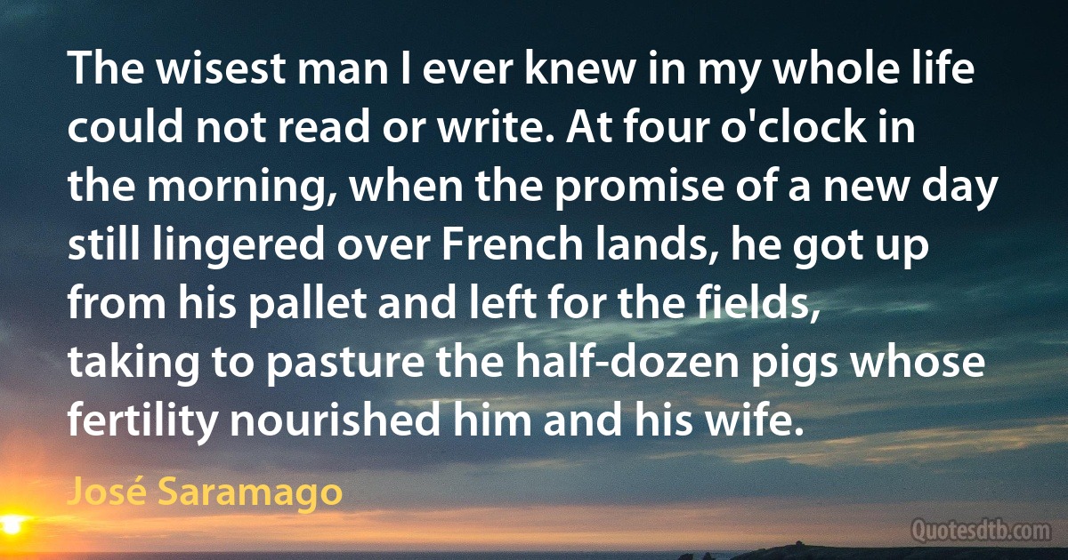 The wisest man I ever knew in my whole life could not read or write. At four o'clock in the morning, when the promise of a new day still lingered over French lands, he got up from his pallet and left for the fields, taking to pasture the half-dozen pigs whose fertility nourished him and his wife. (José Saramago)