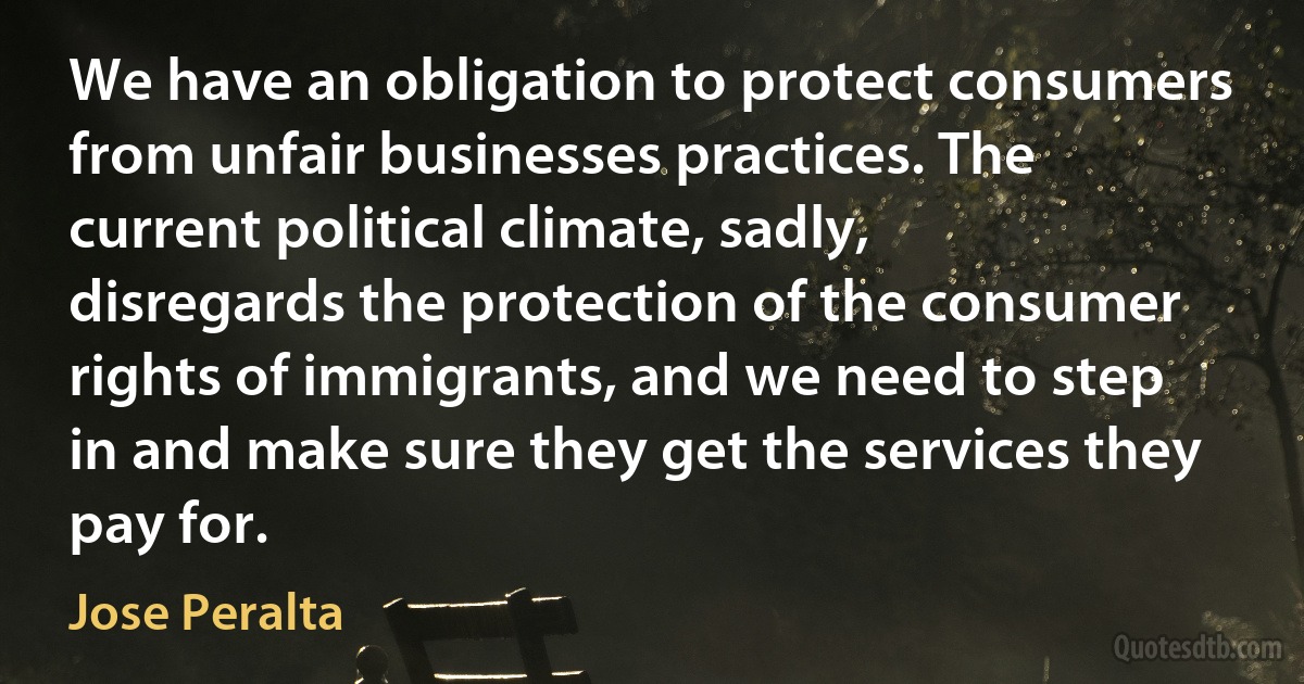 We have an obligation to protect consumers from unfair businesses practices. The current political climate, sadly, disregards the protection of the consumer rights of immigrants, and we need to step in and make sure they get the services they pay for. (Jose Peralta)