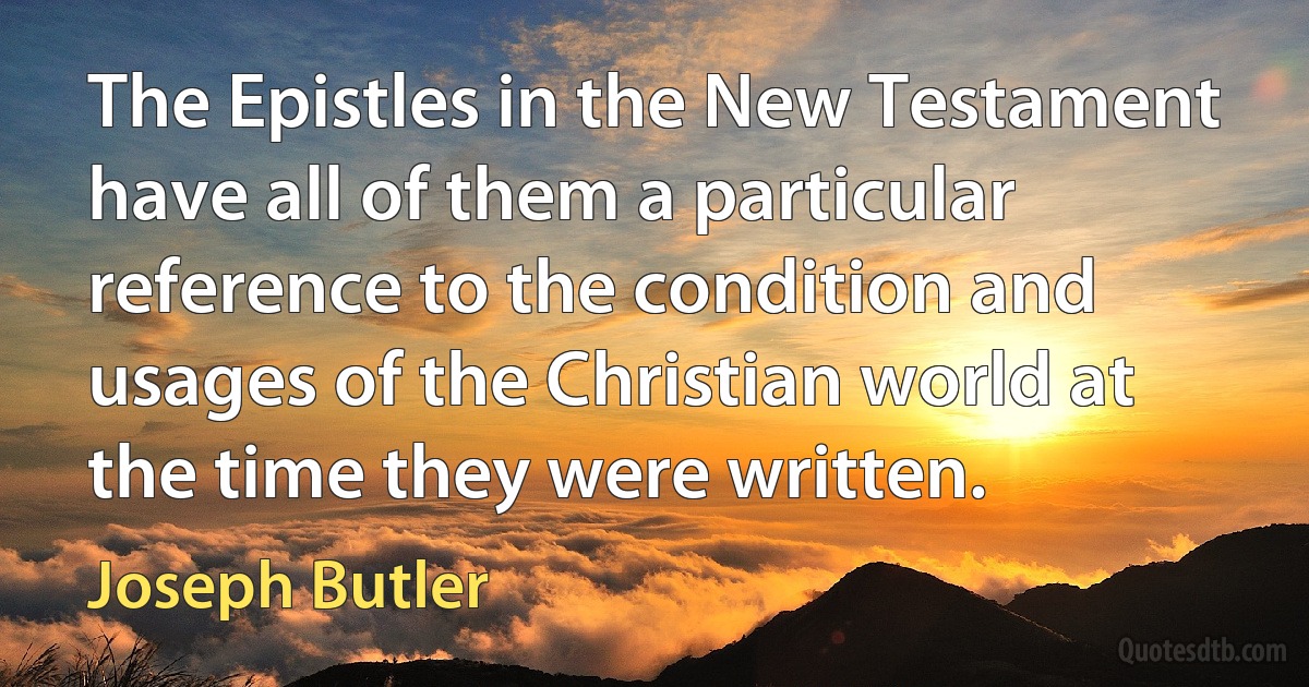 The Epistles in the New Testament have all of them a particular reference to the condition and usages of the Christian world at the time they were written. (Joseph Butler)