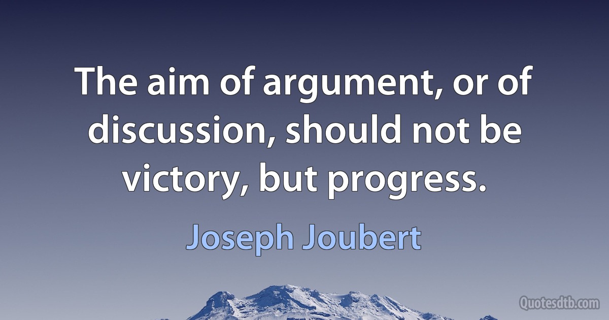 The aim of argument, or of discussion, should not be victory, but progress. (Joseph Joubert)