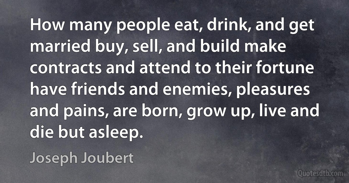 How many people eat, drink, and get married buy, sell, and build make contracts and attend to their fortune have friends and enemies, pleasures and pains, are born, grow up, live and die but asleep. (Joseph Joubert)