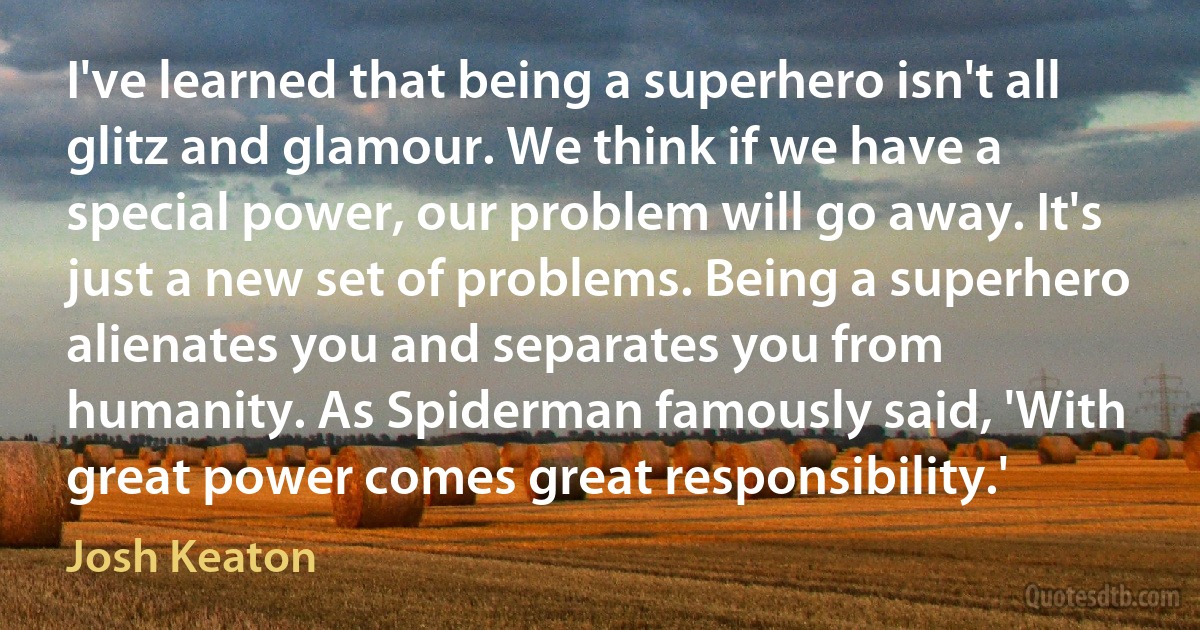 I've learned that being a superhero isn't all glitz and glamour. We think if we have a special power, our problem will go away. It's just a new set of problems. Being a superhero alienates you and separates you from humanity. As Spiderman famously said, 'With great power comes great responsibility.' (Josh Keaton)