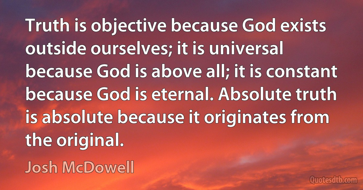 Truth is objective because God exists outside ourselves; it is universal because God is above all; it is constant because God is eternal. Absolute truth is absolute because it originates from the original. (Josh McDowell)