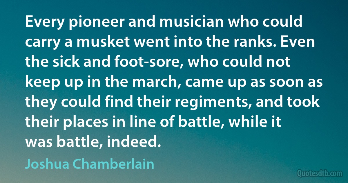 Every pioneer and musician who could carry a musket went into the ranks. Even the sick and foot-sore, who could not keep up in the march, came up as soon as they could find their regiments, and took their places in line of battle, while it was battle, indeed. (Joshua Chamberlain)