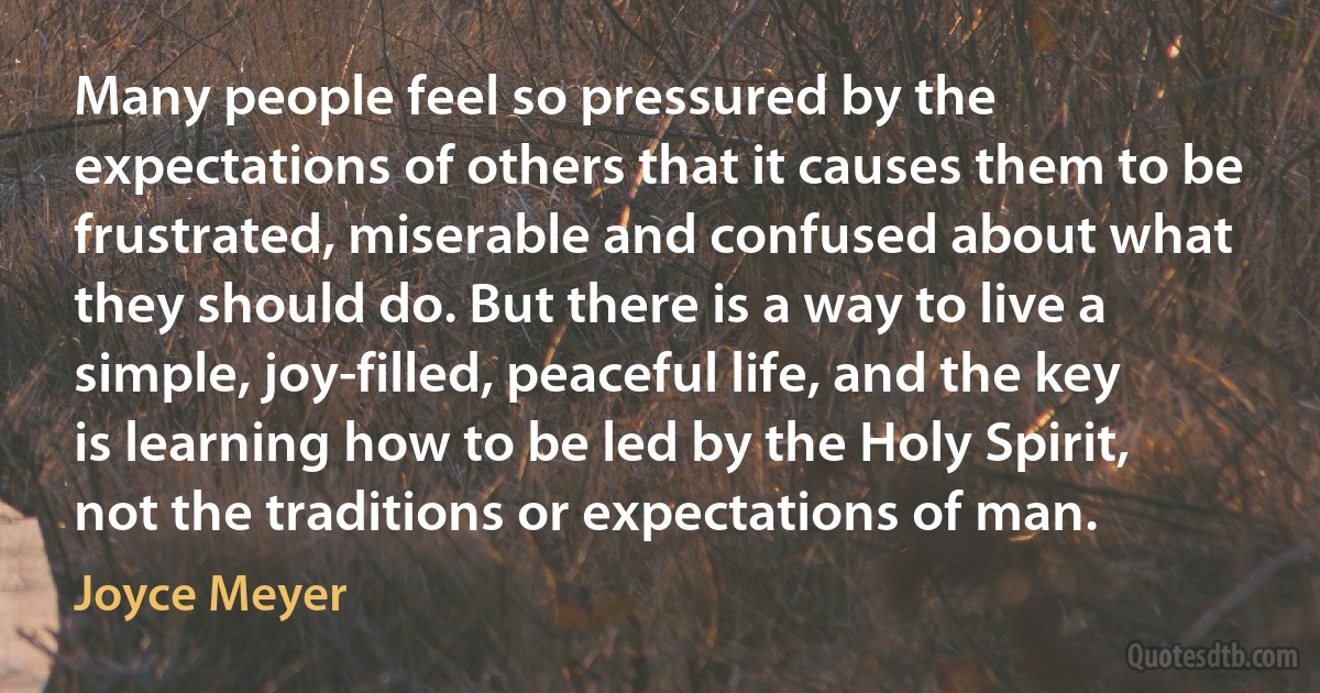 Many people feel so pressured by the expectations of others that it causes them to be frustrated, miserable and confused about what they should do. But there is a way to live a simple, joy-filled, peaceful life, and the key is learning how to be led by the Holy Spirit, not the traditions or expectations of man. (Joyce Meyer)