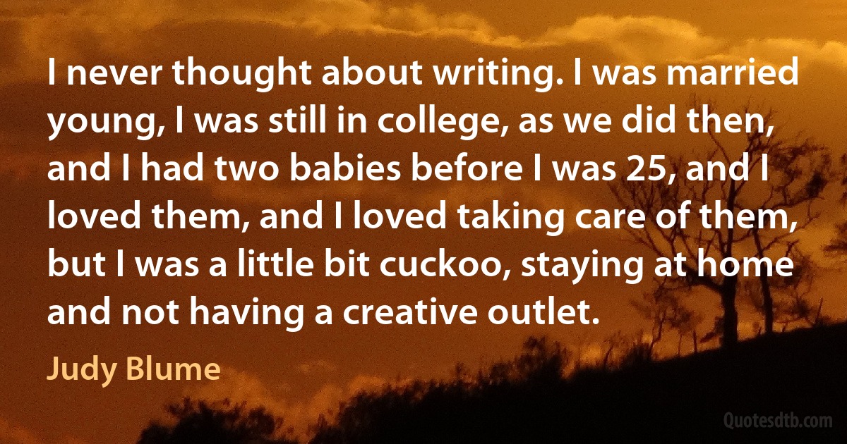 I never thought about writing. I was married young, I was still in college, as we did then, and I had two babies before I was 25, and I loved them, and I loved taking care of them, but I was a little bit cuckoo, staying at home and not having a creative outlet. (Judy Blume)