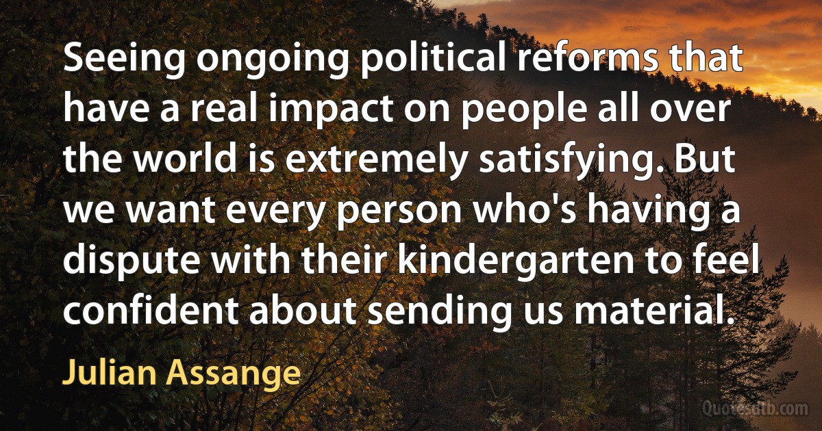 Seeing ongoing political reforms that have a real impact on people all over the world is extremely satisfying. But we want every person who's having a dispute with their kindergarten to feel confident about sending us material. (Julian Assange)