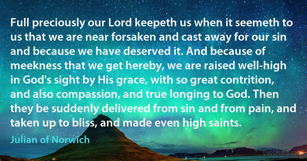 Full preciously our Lord keepeth us when it seemeth to us that we are near forsaken and cast away for our sin and because we have deserved it. And because of meekness that we get hereby, we are raised well-high in God's sight by His grace, with so great contrition, and also compassion, and true longing to God. Then they be suddenly delivered from sin and from pain, and taken up to bliss, and made even high saints. (Julian of Norwich)