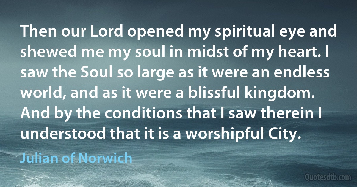 Then our Lord opened my spiritual eye and shewed me my soul in midst of my heart. I saw the Soul so large as it were an endless world, and as it were a blissful kingdom. And by the conditions that I saw therein I understood that it is a worshipful City. (Julian of Norwich)