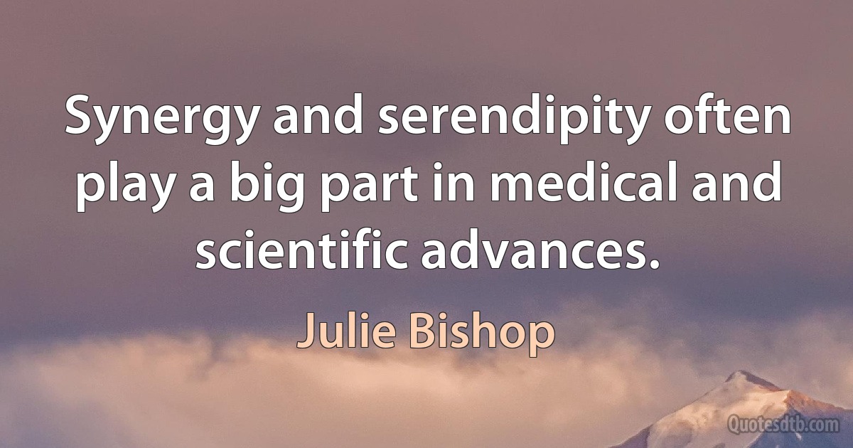 Synergy and serendipity often play a big part in medical and scientific advances. (Julie Bishop)