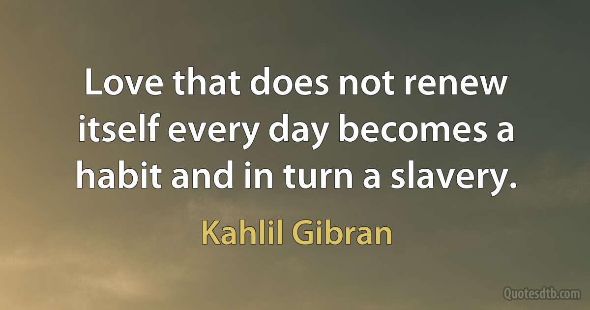 Love that does not renew itself every day becomes a habit and in turn a slavery. (Kahlil Gibran)