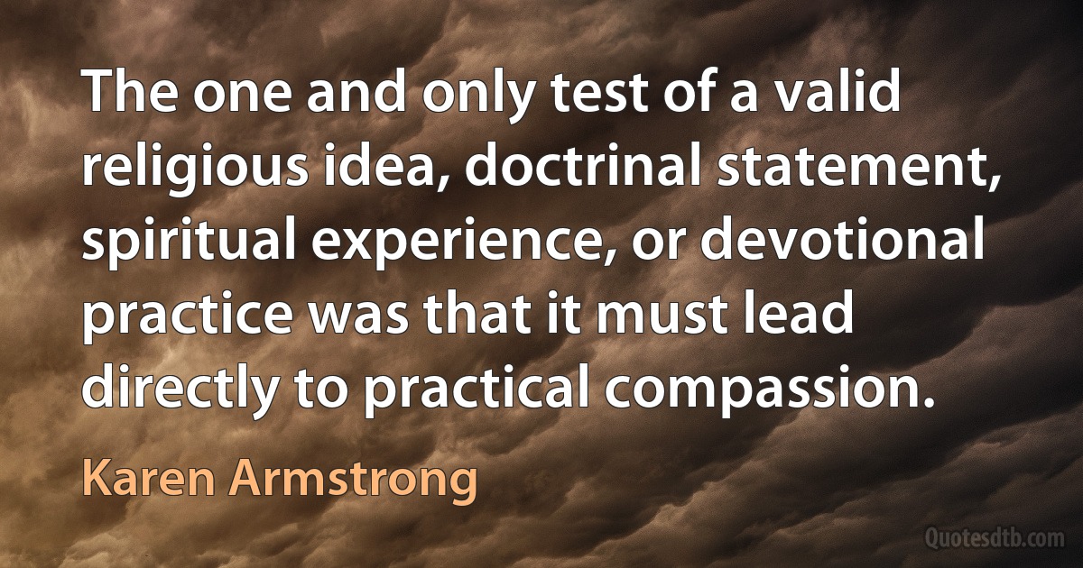 The one and only test of a valid religious idea, doctrinal statement, spiritual experience, or devotional practice was that it must lead directly to practical compassion. (Karen Armstrong)