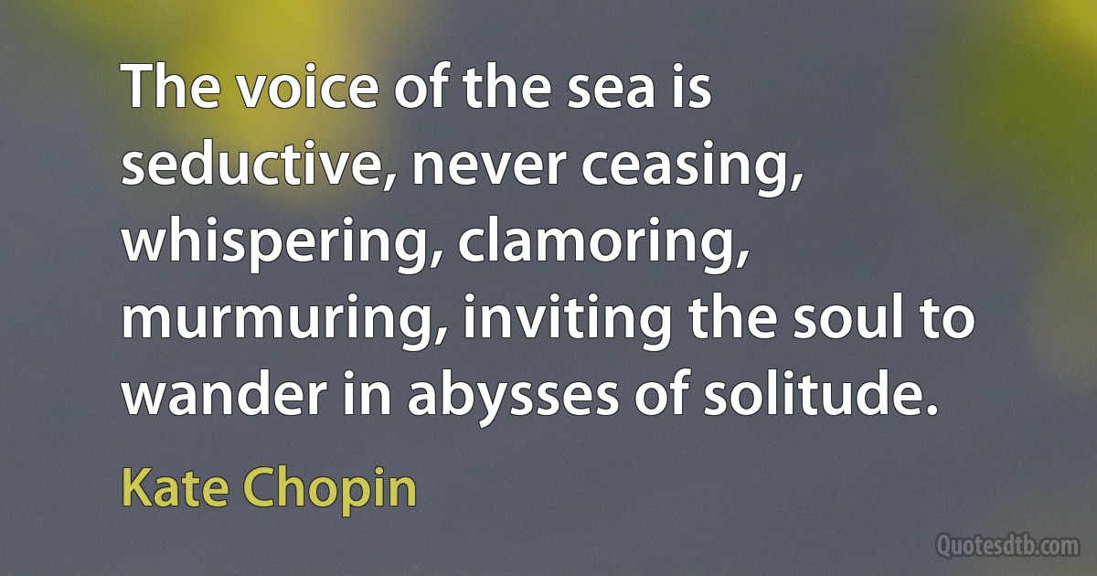 The voice of the sea is seductive, never ceasing, whispering, clamoring, murmuring, inviting the soul to wander in abysses of solitude. (Kate Chopin)