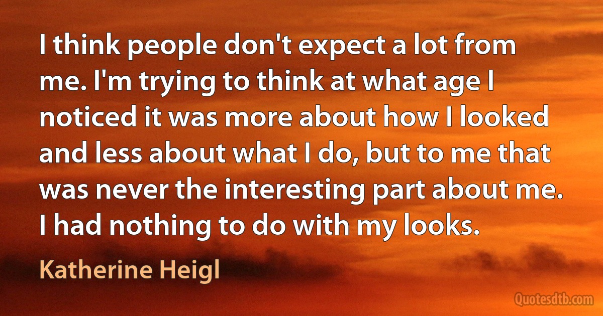 I think people don't expect a lot from me. I'm trying to think at what age I noticed it was more about how I looked and less about what I do, but to me that was never the interesting part about me. I had nothing to do with my looks. (Katherine Heigl)