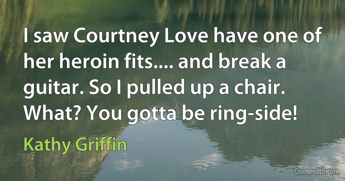 I saw Courtney Love have one of her heroin fits.... and break a guitar. So I pulled up a chair. What? You gotta be ring-side! (Kathy Griffin)