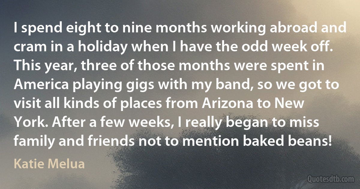 I spend eight to nine months working abroad and cram in a holiday when I have the odd week off. This year, three of those months were spent in America playing gigs with my band, so we got to visit all kinds of places from Arizona to New York. After a few weeks, I really began to miss family and friends not to mention baked beans! (Katie Melua)