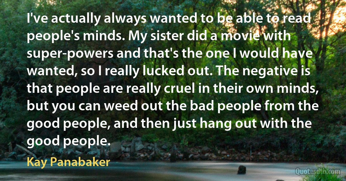 I've actually always wanted to be able to read people's minds. My sister did a movie with super-powers and that's the one I would have wanted, so I really lucked out. The negative is that people are really cruel in their own minds, but you can weed out the bad people from the good people, and then just hang out with the good people. (Kay Panabaker)