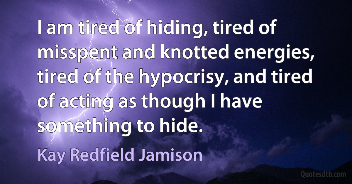 I am tired of hiding, tired of misspent and knotted energies, tired of the hypocrisy, and tired of acting as though I have something to hide. (Kay Redfield Jamison)