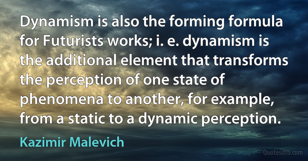 Dynamism is also the forming formula for Futurists works; i. e. dynamism is the additional element that transforms the perception of one state of phenomena to another, for example, from a static to a dynamic perception. (Kazimir Malevich)