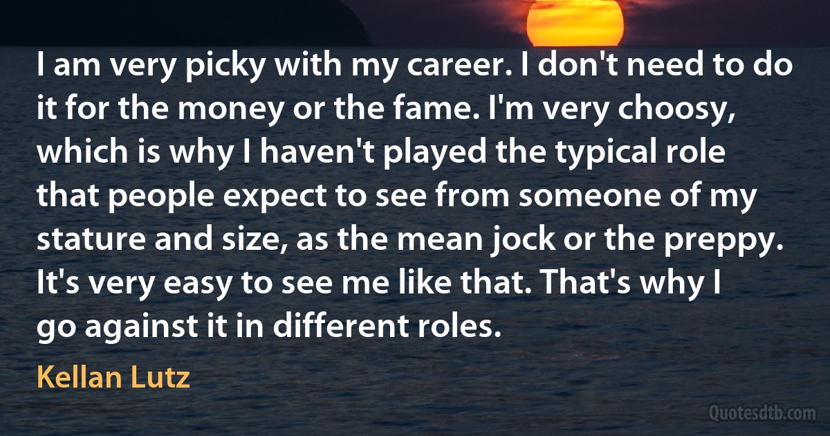 I am very picky with my career. I don't need to do it for the money or the fame. I'm very choosy, which is why I haven't played the typical role that people expect to see from someone of my stature and size, as the mean jock or the preppy. It's very easy to see me like that. That's why I go against it in different roles. (Kellan Lutz)