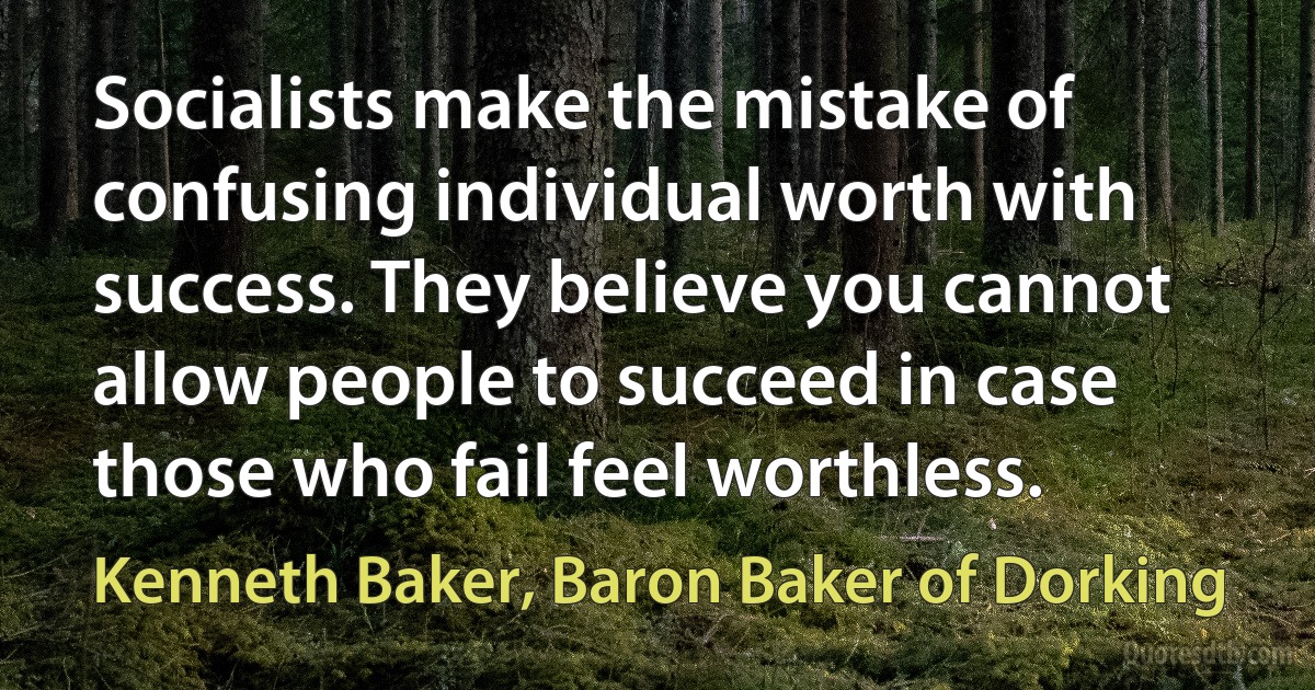 Socialists make the mistake of confusing individual worth with success. They believe you cannot allow people to succeed in case those who fail feel worthless. (Kenneth Baker, Baron Baker of Dorking)