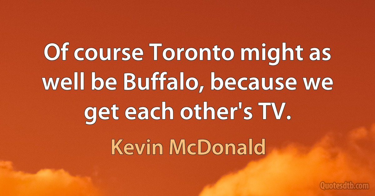 Of course Toronto might as well be Buffalo, because we get each other's TV. (Kevin McDonald)