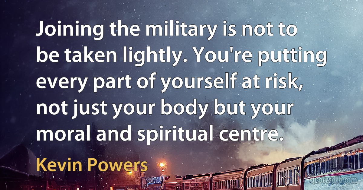 Joining the military is not to be taken lightly. You're putting every part of yourself at risk, not just your body but your moral and spiritual centre. (Kevin Powers)