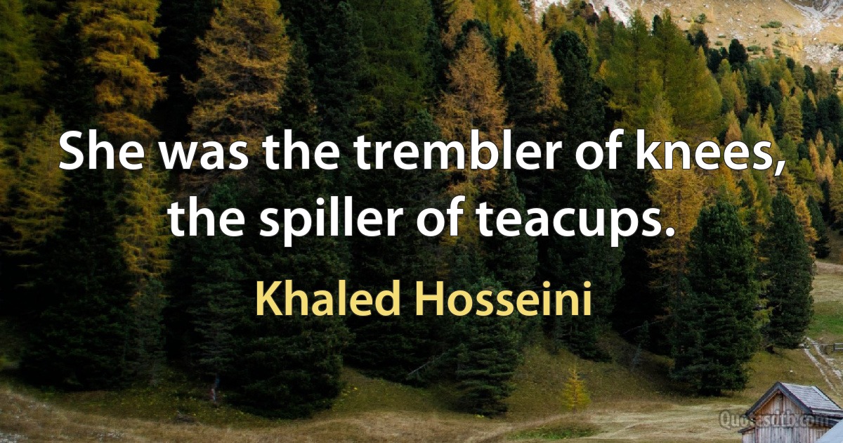 She was the trembler of knees, the spiller of teacups. (Khaled Hosseini)