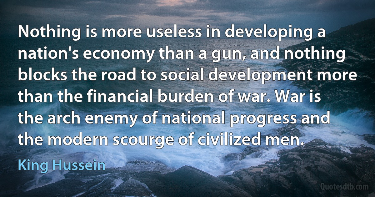 Nothing is more useless in developing a nation's economy than a gun, and nothing blocks the road to social development more than the financial burden of war. War is the arch enemy of national progress and the modern scourge of civilized men. (King Hussein)