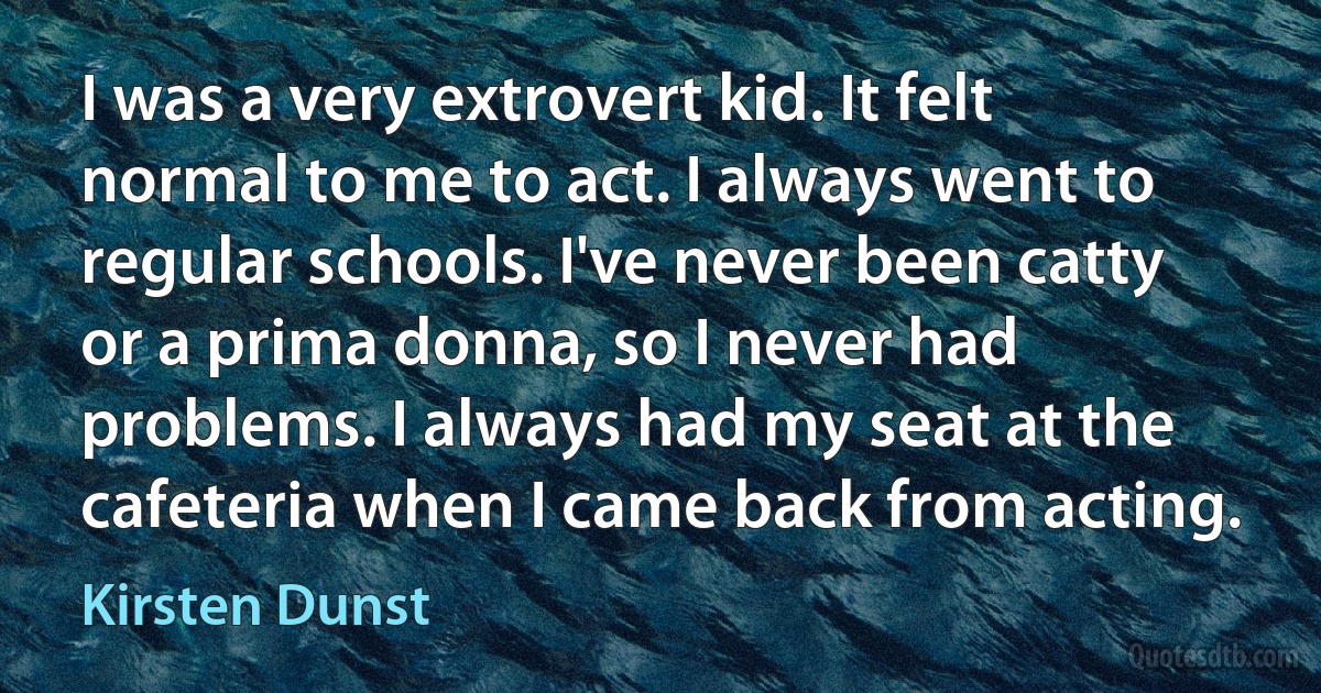 I was a very extrovert kid. It felt normal to me to act. I always went to regular schools. I've never been catty or a prima donna, so I never had problems. I always had my seat at the cafeteria when I came back from acting. (Kirsten Dunst)