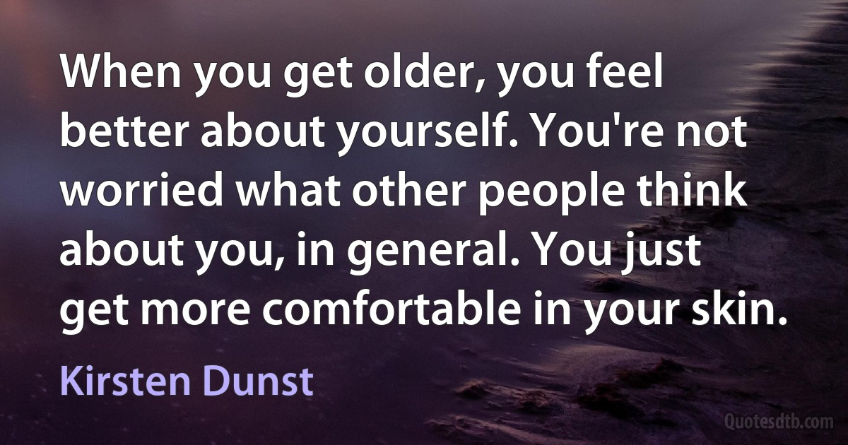 When you get older, you feel better about yourself. You're not worried what other people think about you, in general. You just get more comfortable in your skin. (Kirsten Dunst)