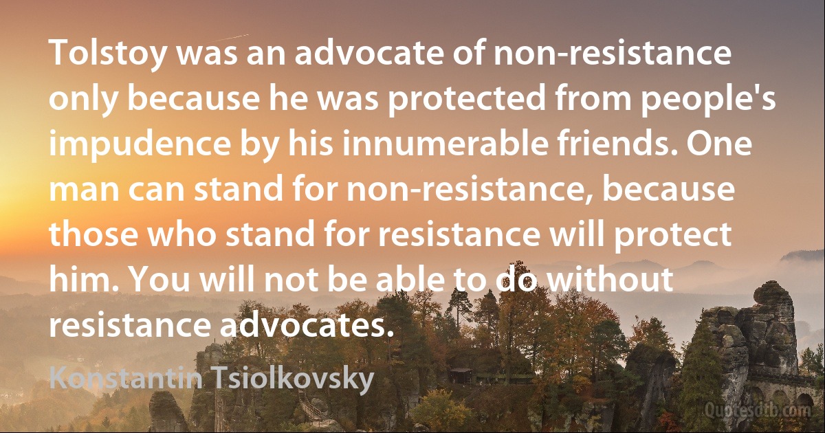 Tolstoy was an advocate of non-resistance only because he was protected from people's impudence by his innumerable friends. One man can stand for non-resistance, because those who stand for resistance will protect him. You will not be able to do without resistance advocates. (Konstantin Tsiolkovsky)