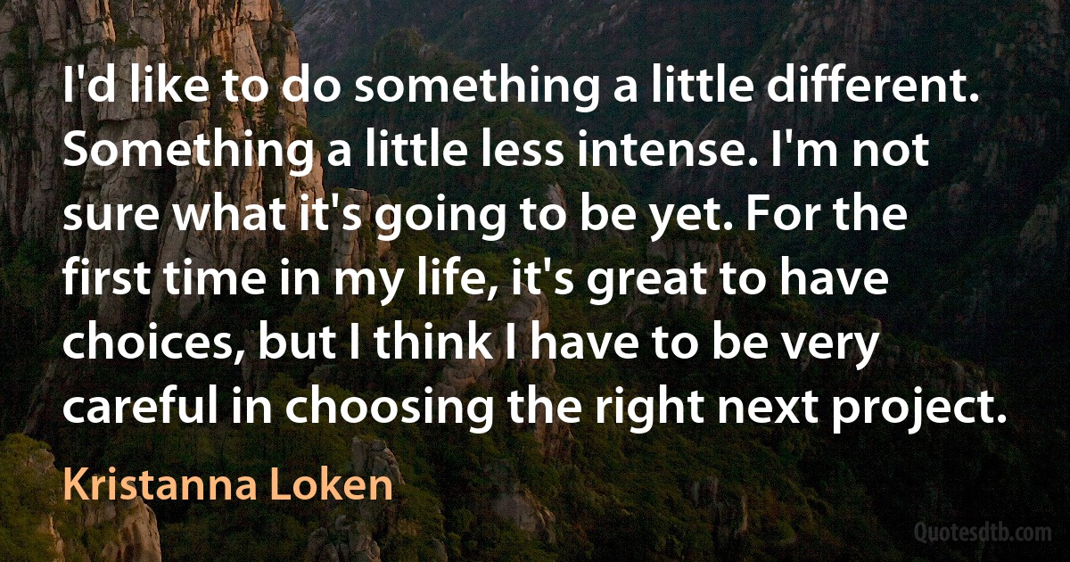 I'd like to do something a little different. Something a little less intense. I'm not sure what it's going to be yet. For the first time in my life, it's great to have choices, but I think I have to be very careful in choosing the right next project. (Kristanna Loken)