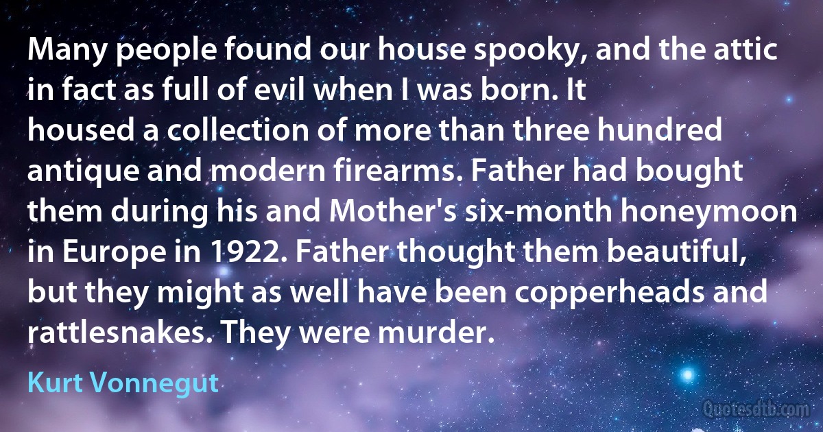 Many people found our house spooky, and the attic in fact as full of evil when I was born. It housed a collection of more than three hundred antique and modern firearms. Father had bought them during his and Mother's six-month honeymoon in Europe in 1922. Father thought them beautiful, but they might as well have been copperheads and rattlesnakes. They were murder. (Kurt Vonnegut)