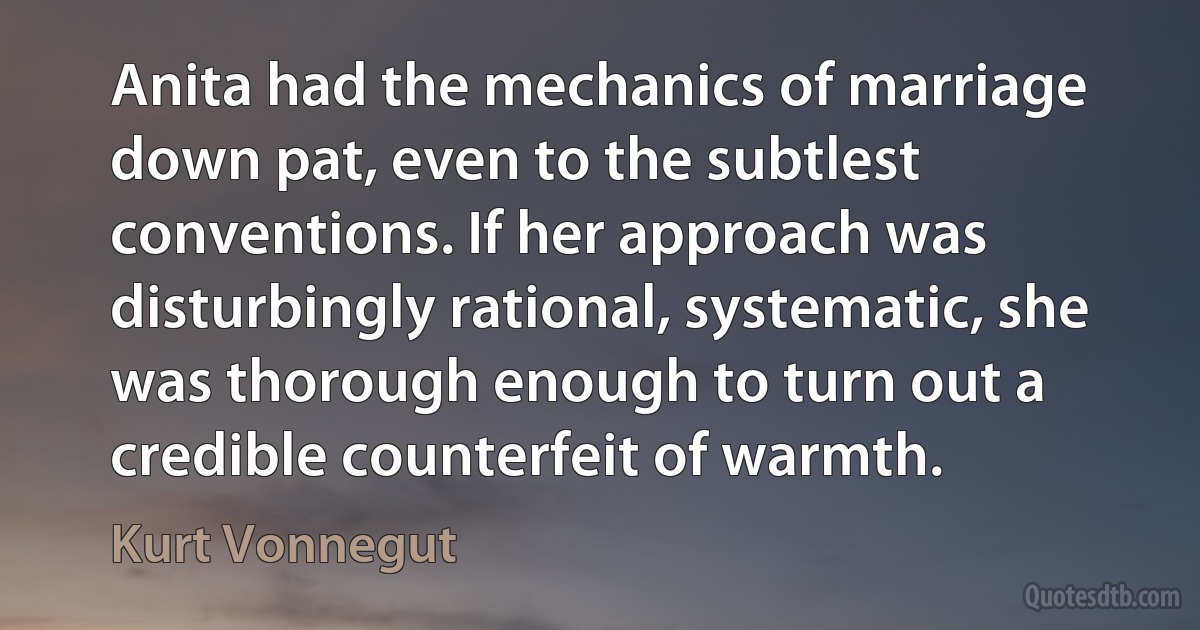 Anita had the mechanics of marriage down pat, even to the subtlest conventions. If her approach was disturbingly rational, systematic, she was thorough enough to turn out a credible counterfeit of warmth. (Kurt Vonnegut)