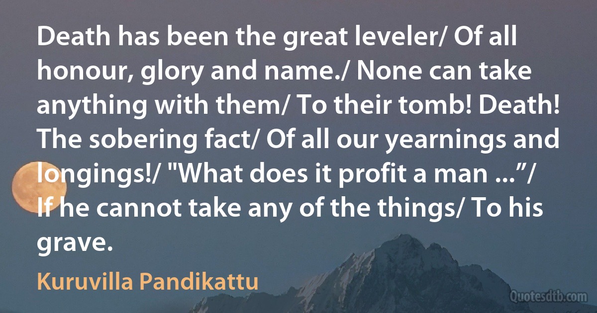 Death has been the great leveler/ Of all honour, glory and name./ None can take anything with them/ To their tomb! Death! The sobering fact/ Of all our yearnings and longings!/ "What does it profit a man ...”/ If he cannot take any of the things/ To his grave. (Kuruvilla Pandikattu)