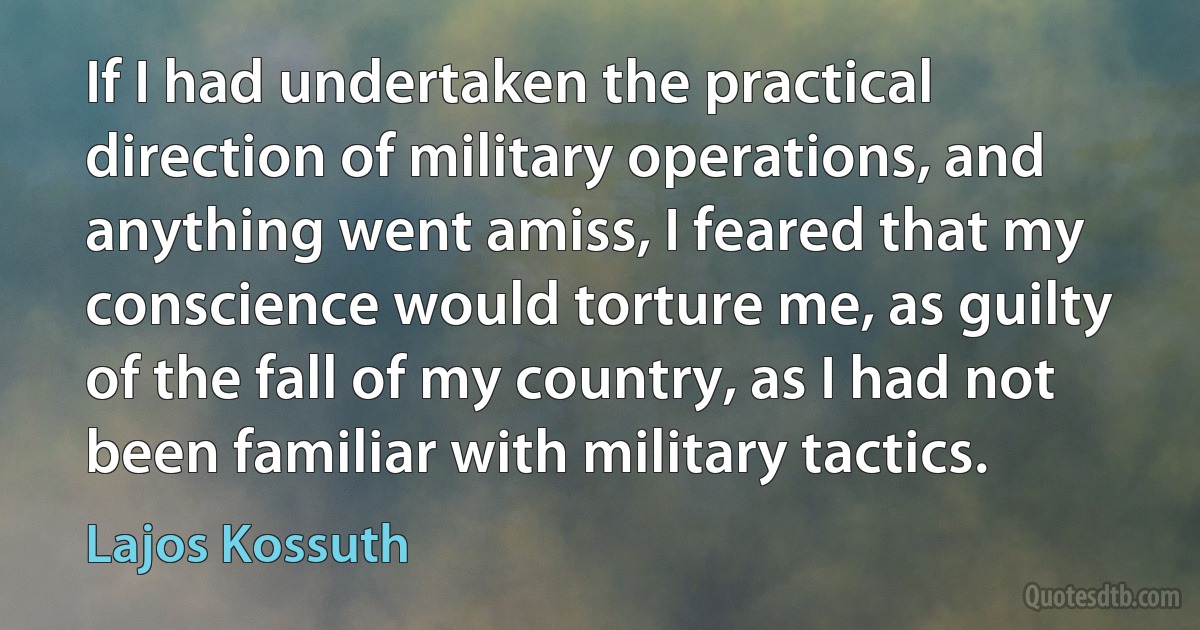 If I had undertaken the practical direction of military operations, and anything went amiss, I feared that my conscience would torture me, as guilty of the fall of my country, as I had not been familiar with military tactics. (Lajos Kossuth)