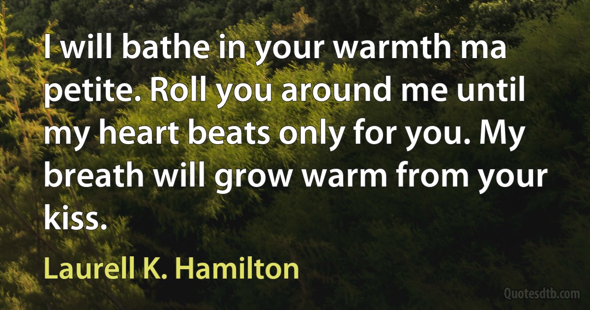 I will bathe in your warmth ma petite. Roll you around me until my heart beats only for you. My breath will grow warm from your kiss. (Laurell K. Hamilton)