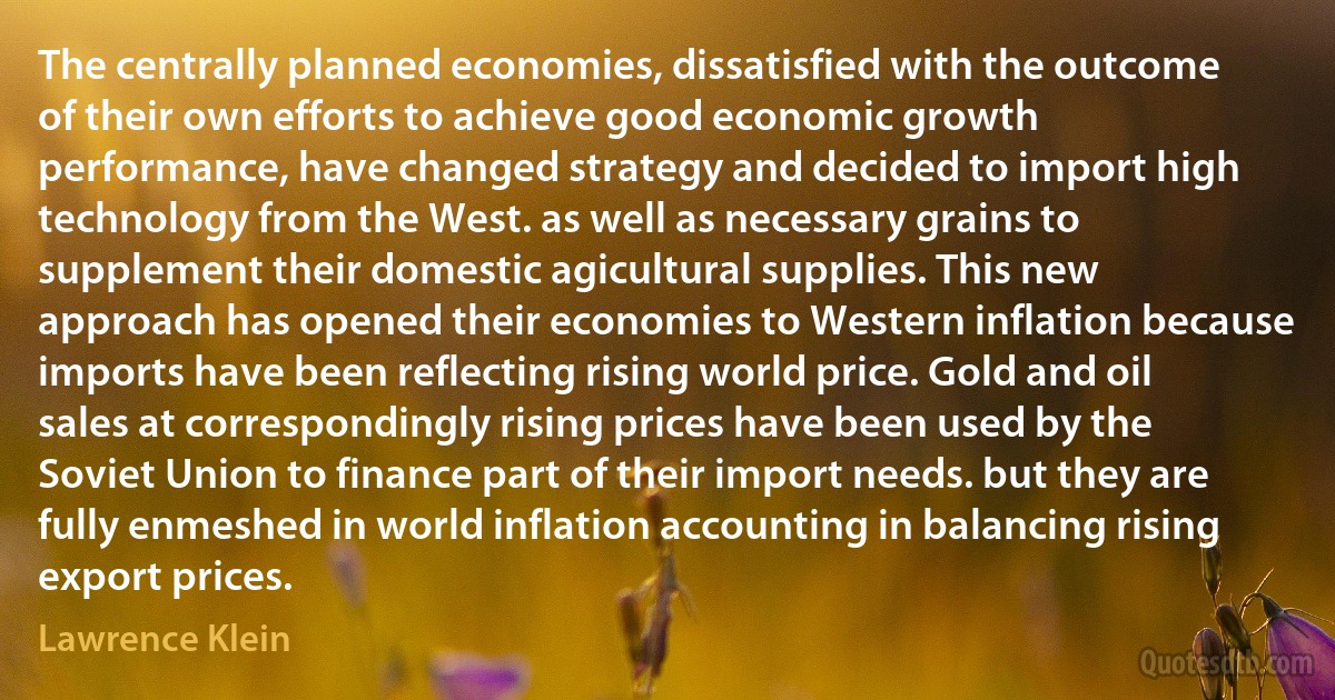 The centrally planned economies, dissatisfied with the outcome of their own efforts to achieve good economic growth performance, have changed strategy and decided to import high technology from the West. as well as necessary grains to supplement their domestic agicultural supplies. This new approach has opened their economies to Western inflation because imports have been reflecting rising world price. Gold and oil sales at correspondingly rising prices have been used by the Soviet Union to finance part of their import needs. but they are fully enmeshed in world inflation accounting in balancing rising export prices. (Lawrence Klein)