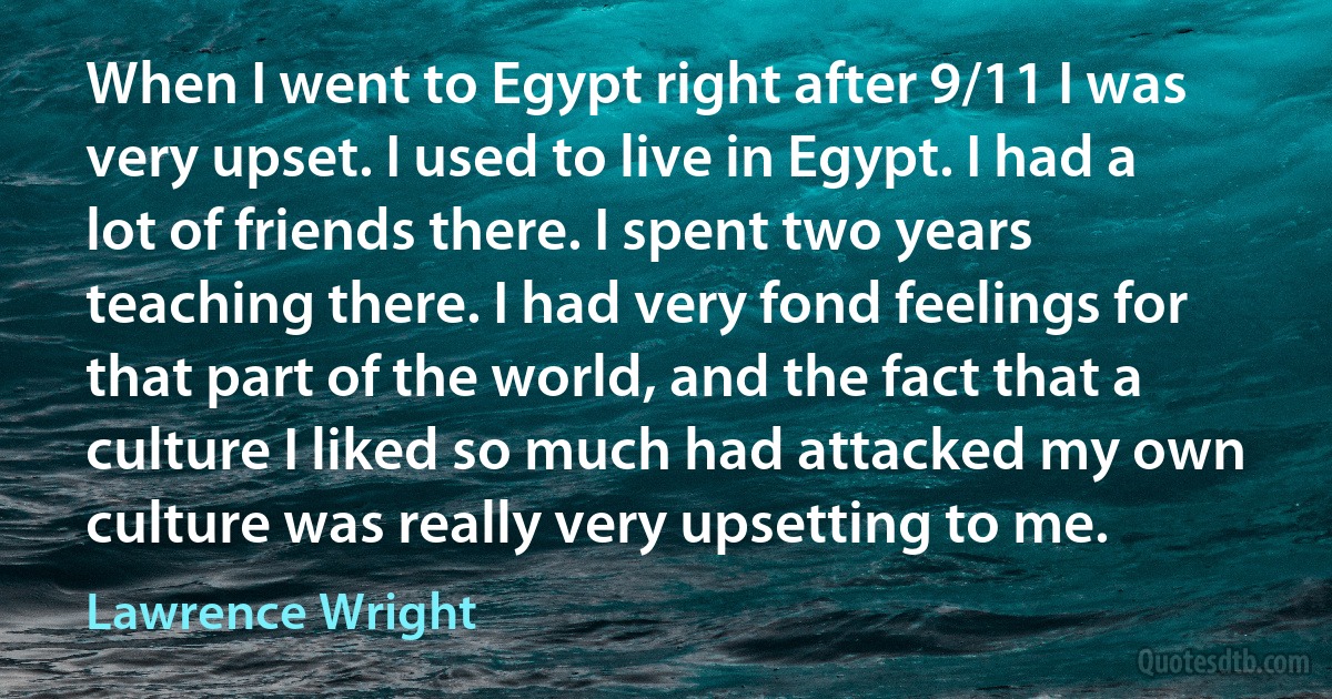 When I went to Egypt right after 9/11 I was very upset. I used to live in Egypt. I had a lot of friends there. I spent two years teaching there. I had very fond feelings for that part of the world, and the fact that a culture I liked so much had attacked my own culture was really very upsetting to me. (Lawrence Wright)