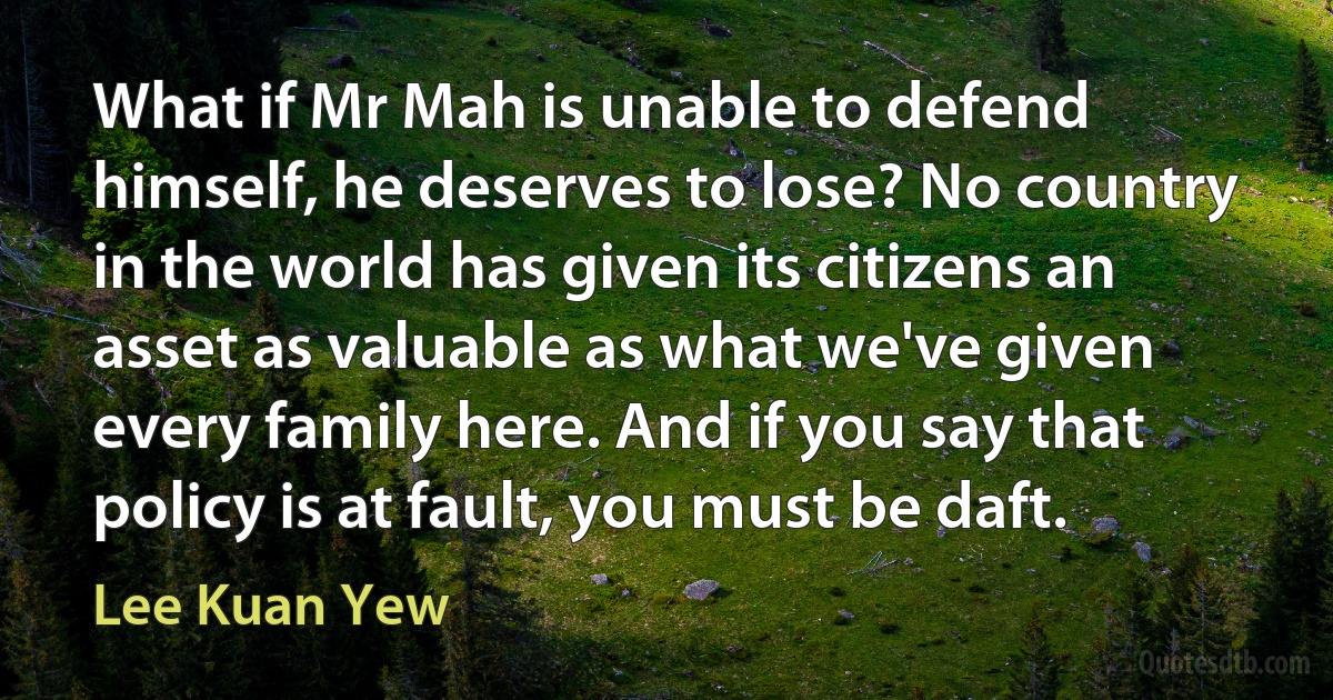 What if Mr Mah is unable to defend himself, he deserves to lose? No country in the world has given its citizens an asset as valuable as what we've given every family here. And if you say that policy is at fault, you must be daft. (Lee Kuan Yew)