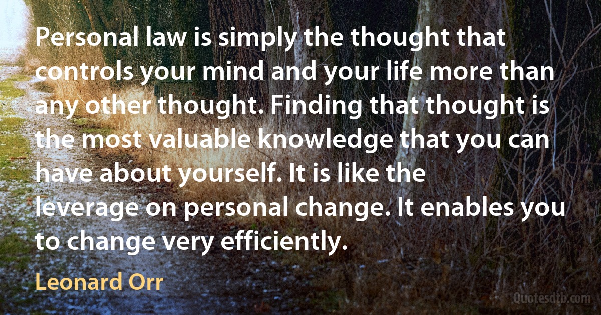 Personal law is simply the thought that controls your mind and your life more than any other thought. Finding that thought is the most valuable knowledge that you can have about yourself. It is like the leverage on personal change. It enables you to change very efficiently. (Leonard Orr)