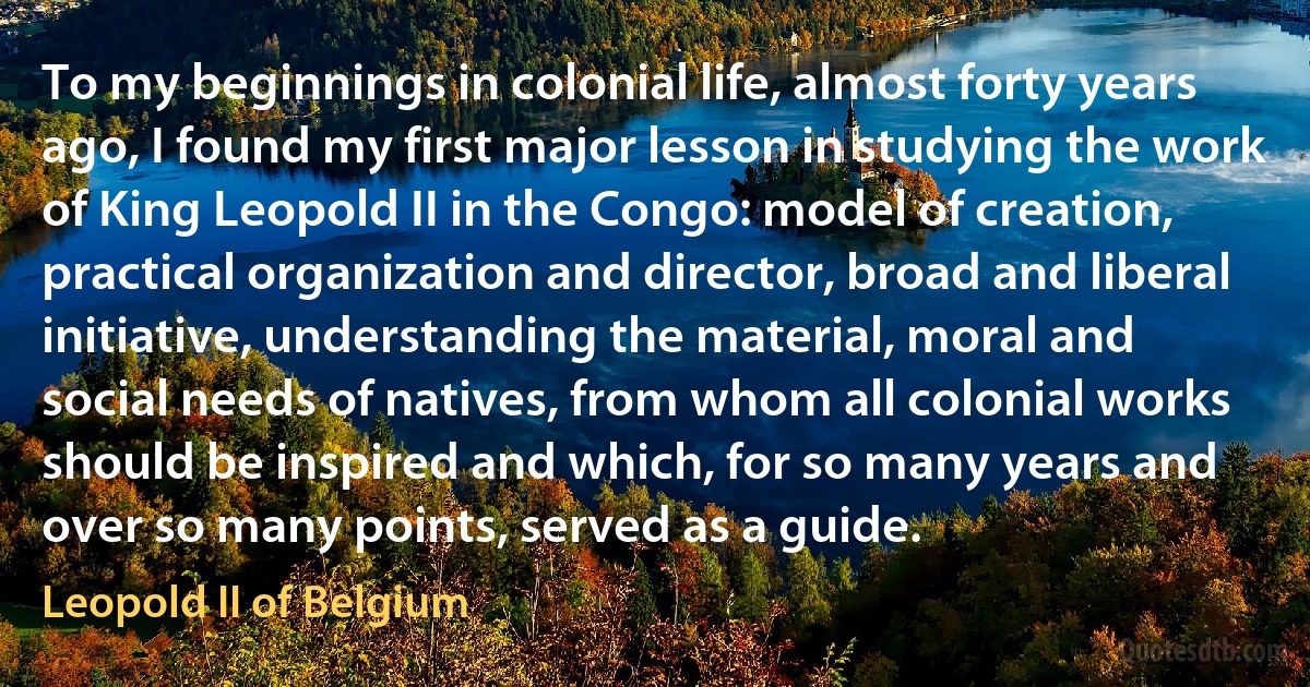 To my beginnings in colonial life, almost forty years ago, I found my first major lesson in studying the work of King Leopold II in the Congo: model of creation, practical organization and director, broad and liberal initiative, understanding the material, moral and social needs of natives, from whom all colonial works should be inspired and which, for so many years and over so many points, served as a guide. (Leopold II of Belgium)