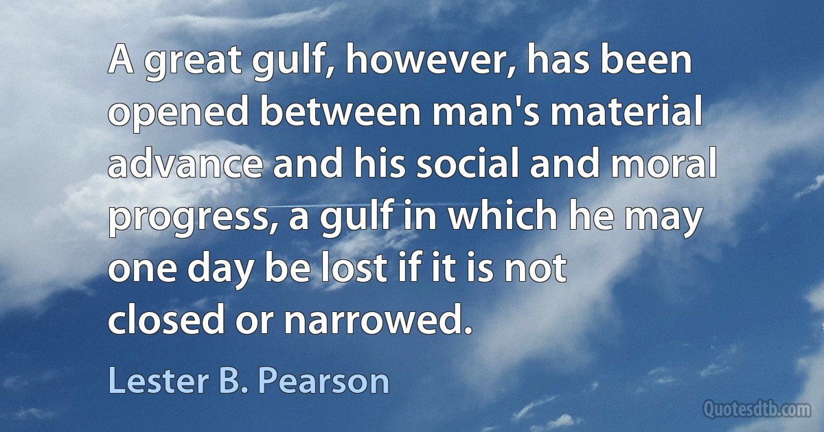 A great gulf, however, has been opened between man's material advance and his social and moral progress, a gulf in which he may one day be lost if it is not closed or narrowed. (Lester B. Pearson)