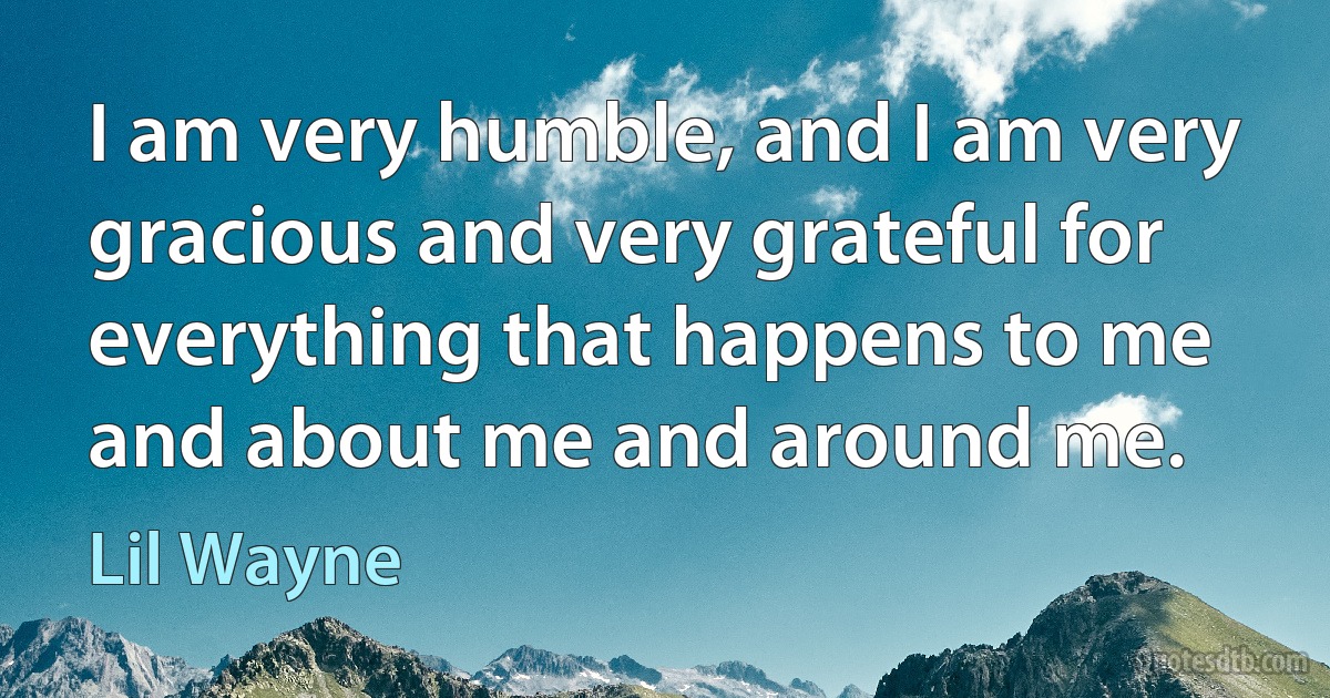 I am very humble, and I am very gracious and very grateful for everything that happens to me and about me and around me. (Lil Wayne)