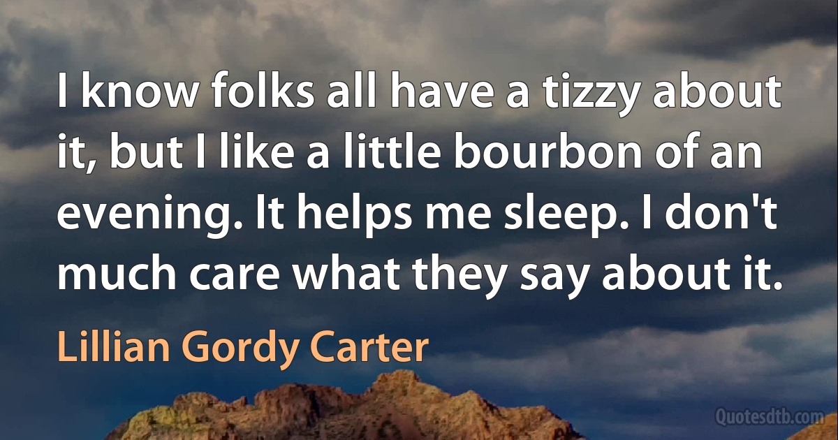 I know folks all have a tizzy about it, but I like a little bourbon of an evening. It helps me sleep. I don't much care what they say about it. (Lillian Gordy Carter)