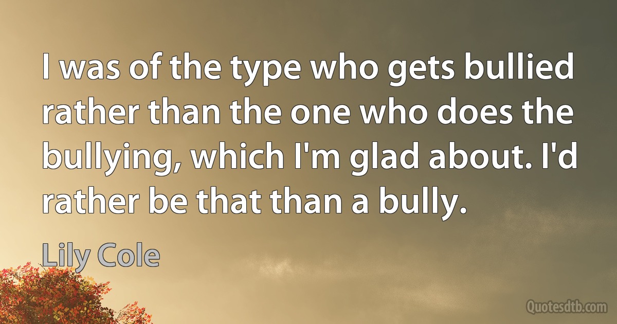 I was of the type who gets bullied rather than the one who does the bullying, which I'm glad about. I'd rather be that than a bully. (Lily Cole)