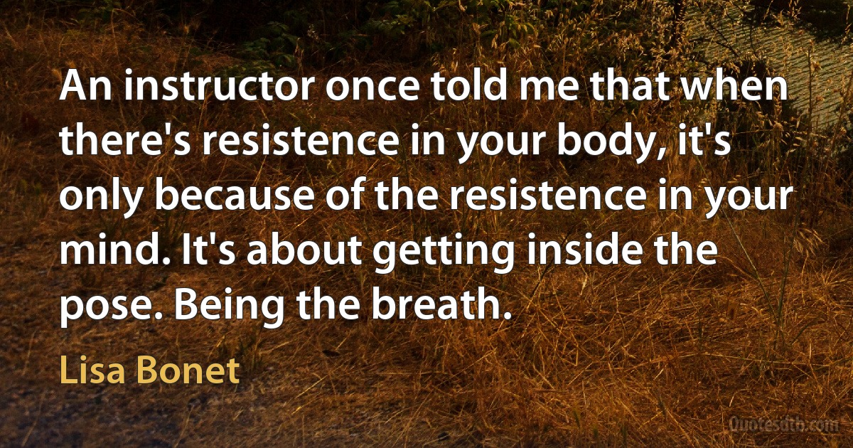 An instructor once told me that when there's resistence in your body, it's only because of the resistence in your mind. It's about getting inside the pose. Being the breath. (Lisa Bonet)